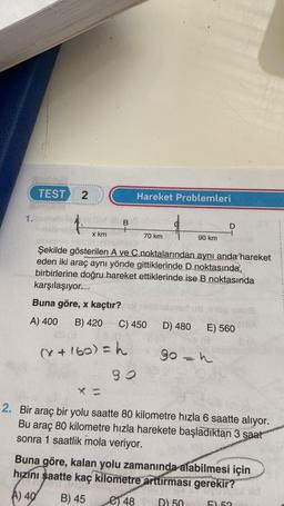 1.
TEST 2
x km
B
SAFA
(X + 160) = h
90
SOUT
Hareket Problemleri
otter to
70 km
Şekilde gösterilen A ve C noktalarından aynı anda hareket
eden iki araç aynı yönde gittiklerinde D.noktasında,
birbirlerine doğru hareket ettiklerinde ise B noktasında
karşılaşıyor.
Buna göre, x kaçtır?
A) 400 B) 420
ES (3
C) 450 D) 480
90 km
D
E) 560
90 = h
2. Bir araç bir yolu saatte 80 kilometre hızla 6 saatte alıyor.
Bu araç 80 kilometre hızla harekete başladıktan 3 saat
sonra 1 saatlik mola veriyor.
Buna göre, kalan yolu zamanında alabilmesi için
hızını saatte kaç kilometre arttırması gerekir?
A) 40
B) 45
e48 D) 50
FL 52
