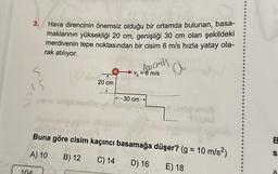 3.
5
104
Hava direncinin önemsiz olduğu bir ortamda bulunan, basa-
maklarının yüksekliği 20 cm, genişliği 30 cm olan şekildeki
merdivenin tepe noktasından bir cisim 6 m/s hızla yatay ola-
rak atılıyor.
a
20 cm
inero enigiblearly d
1--1--1
foocmls
v=6 m/s
---30 cm-
4k (g = 1
Buna göre cisim kaçıncı basamağa düşer? (g = 10 m/s²)
A) 10
B) 12 C) 14
D) 16
og snus
Sp
25
E) 18
B
S
A