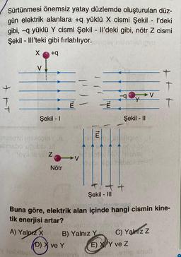 Sürtünmesi önemsiz yatay düzlemde oluşturulan düz-
gün elektrik alanlara +q yüklü X cismi Şekil - l’deki
bgibi, -q yüklü Y cismi Şekil - Il'deki gibi, nötr Z cismi
Şekil - Ill'teki gibi fırlatılıyor.
OYU
X
+q
T
V
Şekil - 1
Ingeniviimisogie (1
samsho uğublo
Movida va Z
y instlibol
Nötr
-V
E
B) Yalnız Y
(D) X ve Y
b-
Şekil - II
E
en poublo
+
Şekil - III
Buna göre, elektrik alan içinde hangi cismin kine-
tik enerjisi artar?
A) Yalnız X
SHA
C) Yalnız Z
E) X Y ve Z
+
dels ovog SOUS
T
T