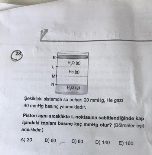 28
K
L
M
N
H₂O (g)
He (g)
H₂O (g)
Şekildeki sistemde su buharı 20 mmHg, He gazi
40 mmHg basınç yapmaktadır.
B) 60
Piston aynı sıcaklıkta L noktasına sabitlendiğinde kap
içindeki toplam basınç kaç mmHg olur? (Bölmeler eşit
aralıklıdır.)
A) 30
C) 80 D) 140
E