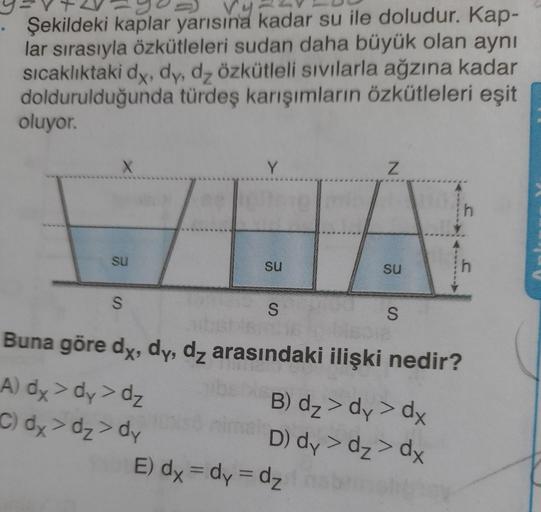 vy
Şekildeki kaplar yarısına kadar su ile doludur. Kap-
lar sırasıyla özkütleleri sudan daha büyük olan aynı
sıcaklıktaki dy, dy, dz özkütleli sıvılarla ağzına kadar
doldurulduğunda türdeş karışımların özkütleleri eşit
oluyor.
X
su
S
Y
su
S
N
su
E) dx = dy