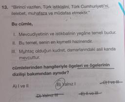 13. "Birinci vazifen, Türk istiklalini, Türk Cumhuriyeti'ni,
ilelebet, muhafaza ve müdafaa etmektir."
Bu cümle,
1. Mevcudiyetinin ve istikbalinin yegâne temeli budur.
II. Bu temel, senin en kıymetli hazinendir.
III. Muhtaç olduğun kudret, damarlarındaki asil kanda
mevcuttur.
cümlelerinden hangileriyle ögeleri ve ögelerinin
dizilişi bakımından aynıdır?
A) I ve II
(B) Yalnız I
D) Yalnız t
E) II ve III
-G) I ve II