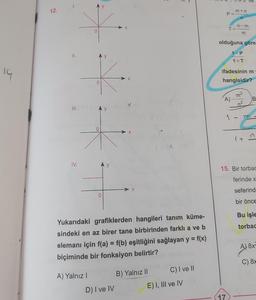 14
12.
1.
II.
III.
IV.
O
A) Yalnız I
y
y
Ay
X
D) I ve IV
X
Yukarıdaki grafiklerden hangileri tanım küme-
sindeki en az birer tane birbirinden farklı a ve b
elemanı için f(a) = f(b) eşitliğini sağlayan y = f(x)
biçiminde bir fonksiyon belirtir?
t
B) Yalnız II
C) I ve II
E) I, III ve IV
m+n
n
P=-
n-m
T="
olduğuna göre
A)
17
ifadesinin m
hangisidir?
1-P
1+T
m²
n²
1
1+
B
15. Bir torbac
ferinde x
seferind
bir önce
Bu işle
torbad
A) 8x²
C) 8x