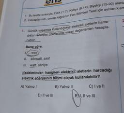 1. Bu testte sırasıyla, Fizik (1-7), Kimya (8-14), Biyoloji (15-20) alanla
2. Cevaplarınızı, cevap kâğıdının Fen Bilimleri Testi için ayrılan kısm
1. Günlük yaşamda kullandığımız elektrikli aletlerin harca-
dıkları enerjiler üzerlerinde yazan değerlerden hesapla-
nabilir.
Buna göre,
watt
kilowatt. saat
1.
II.
III. watt. saniye
ifadelerinden hangileri elektrikli aletlerin harcadığı
elektrik enerjisinin birimi olarak kullanılabilir?
A) Yalnız I
B) Yalnız II
C) I ve II
D) II ve III
ENI, II ve III