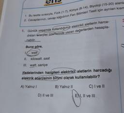 1. Bu testte sırasıyla, Fizik (1-7), Kimya (8-14), Biyoloji (15-20) alanla
2. Cevaplarınızı, cevap kâğıdının Fen Bilimleri Testi için ayrılan kısm
1. Günlük yaşamda kullandığımız elektrikli aletlerin harca-
dıkları enerjiler üzerlerinde yazan değerlerden hesapla-
nabilir.
Buna göre,
watt
kilowatt. saat
1.
II.
III. watt. saniye
ifadelerinden hangileri elektrikli aletlerin harcadığı
elektrik enerjisinin birimi olarak kullanılabilir?
A) Yalnız I
B) Yalnız II
C) I ve II
D) II ve III
ENI, II ve III