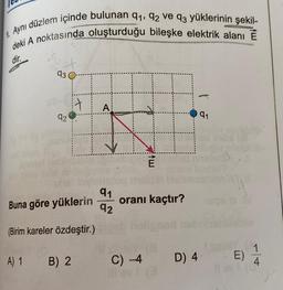 1.
Aynı düzlem içinde bulunan 91, 92 ve q3 yüklerinin şekil-
deki A noktasında oluşturduğu bileşke elektrik alanı E
dir.
XX
93
92
Buna göre yüklerin
(Birim kareler özdeştir.)
A) 1 B) 2
A
91
92
E
C) -4
8
oranı kaçtır?
D) 4
91
olis
E)
1
4