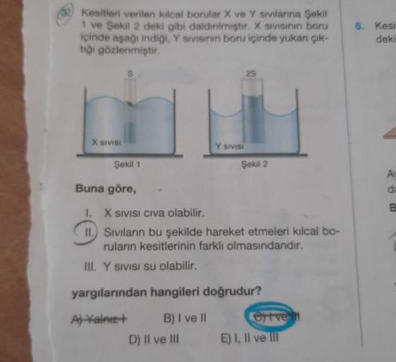 Kesitleri verilen kılcal borular X ve Y sivlarına Şekil
1 ve Şekil 2 deki gibi daldınlmıştır. X sivisinin boru
içinde aşağı indiği, Y sivisinin boru içinde yukarı çık-
tığı gözlenmiştir.
X SIVISI
S
Y SIVISI
29
Şekil 1
Buna göre,
1.
X SIVISI CIVa olabilir.