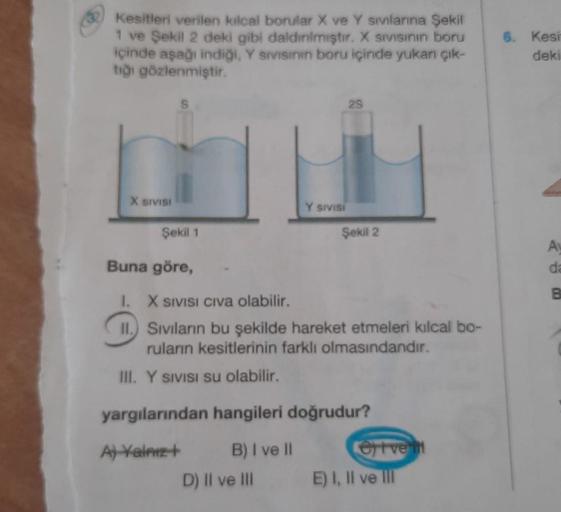 Kesitleri verilen kılcal borular X ve Y sivlarına Şekil
1 ve Şekil 2 deki gibi daldınlmıştır. X sivisinin boru
içinde aşağı indiği, Y sivisinin boru içinde yukarı çık-
tığı gözlenmiştir.
X SIVISI
S
Y SIVISI
29
Şekil 1
Buna göre,
1.
X SIVISI CIVa olabilir.
