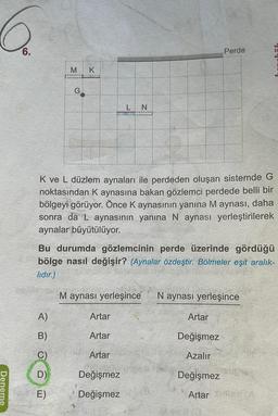 Deneme
6.
A)
B O ô
B)
M
K ve L düzlem aynaları ile perdeden oluşan sistemde G
noktasından K aynasına bakan gözlemci perdede belli bir
bölgeyi görüyor. Önce K aynasının yanına M aynası, daha
sonra da L aynasının yanına N aynası yerleştirilerek
aynalar büyütülüyor.
C)
G
Bu durumda gözlemcinin perde üzerinde gördüğü
bölge nasıl değişir? (Aynalar özdeştir. Bölmeler eşit aralık-
lıdır.)
M aynası yerleşince N aynası yerleşince
D)
E)
K
L N
Artar
Artar
Artar
Değişmez
Değişmez
Perde
Artar
Değişmez
Azalır
Değişmez
Artar A