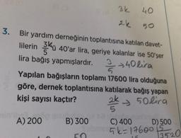 3.
3k
min' og suba
A) 200
B) 300
50
2k
40
50
Bir yardım derneğinin toplantısına katılan davet-
lilerin kü 40'ar lira, geriye kalanlar ise 50'şer
lira bağış yapmışlardır.// +40 lira
Yapılan bağışların toplamı 17600 lira olduğuna
göre, dernek toplantısına katılarak bağış yapan
kişi sayısı kaçtır?
250lira
C) 400
D) 500
bms k=176003520