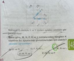 4.
03
IN
Ri
AM ve N
P
X
Noktasal K cismiyle X ve Y düzlem aynaları şekildeki gibi
yerleştiriliyor.
Buna göre; M, N, P, R ve L noktalarından hangileri K
cisminin bu aynalardaki görüntülerinden biri olabilir?
(Bölmeler eşit aralıklıdır.)
D) M, R ve L
K
Y
B) P, Re L
E) M N ve P
M, N ve L
Deneme