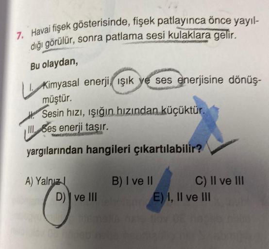 7. Havai fişek gösterisinde, fişek patlayınca önce yayıl-
dığı görülür, sonra patlama sesi kulaklara gelir.
Bu olaydan,
Kimyasal enerji, ışık ye ses enerjisine dönüş-
müştür.
Sesin hızı, işığın hızından küçüktür.
III Ses enerji taşır.
yargılarından hangile