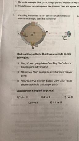 1.
1. Bu testte sırasıyla, Fizik (1-14), Kimya (15-27), Biyoloji (28-40) all
2. Cevaplarınızı, cevap kâğıdının Fen Bilimleri Testi için ayrılan kıs
Cem Bey, kızları Naz ve Nil'i dönen çarka bindirdikten
sonra çarka doğru sabit hız ile yürüyor.
K
Naz
N
Nil
M
Çark sabit açısal hızla O noktası etrafında döndü-
ğüne göre,
A) Yalnız II
1. Naz, K'den L'ye gelirken Cem Bey Naz'ın hızının
büyüklüğünü artıyor görür.
II. Nil kardeşi Naz'ı kendisi ile aynı hareketi yapıyor
görür.
Cem
Bey
III. Nil N'den K'ye gelirken babası Cem Bey'i kendi-
sinden sabit hızla uzaklaşıyor görür.
yargılarından hangileri doğrudur?
D) II ve III
B) I ve II
E) I, II ve III
C) I ve III
2.