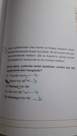 0
Buzul şekillerinden olan moren ve hörgüç kayaların deniz
altında kalmasıyla oluşan kıyı tipidir. Bu tip kıyılara da yük-
sek enlemlerde rastlanır. Şili ve Arjantin'in güney kıyıları
ile Kanada'nın kuzeyinde bu tür kıyılara rastlanır
Buna göre, yukarıda temel özellikleri verilen kıyı tipi
aşağıdakilerden hangisidir?
A) Fiyordlu kıyı
Skyer kıyı tipi
C Mercanlı kıyı tipi
D) Ria kıyı tipi
E Dalmaçya kıyı tipi