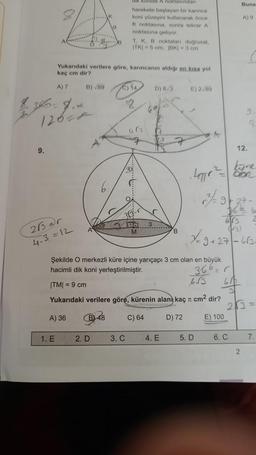 9.
K
20
Yukarıdaki verilere göre, karıncanın aldığı en kısa yol
kaç cm dir?
A) 7
B) √89
3660= 9,2
12600
26=r
4.3=12
1. E
Konide A noktasından
harekete başlayan bir karınca
koni yüzeyini kullanarak önce
K noktasına, sonra tekrar A
noktasına geliyor.
T, K, B noktalan doğrusal,
ITK)=5 cm, 1BK| -3 cm
2. D
C) 14
8
3. C
483
7
M
D) 8√3
2
12
TE
7
4. E
B
E) 2-89
D) 72
Şekilde O merkezli küre içine yarıçapı 3 cm olan en büyük
hacimli dik koni yerleştirilmiştir.
366=1
650
|TM| = 9 cm
6√3
Yukarıdaki verilere göre, kürenin alanı kaç cm² dir?
A) 36
B48 C) 64
k
7-9
5. D
E) 100
Buna
3626
673 2
(3)
7-9 +27-663-
6. C
A) 9
12.
9
kyre
blan
2
213=
7.