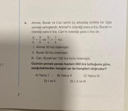 07
7
4.
Ahmet, Burak ve Can isimli üç arkadaş birlikte bir öğle
yemeği yemişlerdir. Ahmet'in ödediği para a lira, Burak'ın
ödediği para b lira, Can'ın ödediği para c lira dır.
a
3 b 1
ve
b
5
C 4
I. Ahmet 30 lira ödemiştir.
II. Burak 50 lira ödemiştir.
III. Can, Burak'tan 150 lira fazla ödemiştir.
Üçünün yemek parası toplam 280 lira tuttuğuna göre,
aşağıdakilerden hangisi ya da hangileri doğrudur?
A) Yalnız I
D) I ve II
tür.
B) Yalnız II
C) Yalnız III
E) I, II ve III