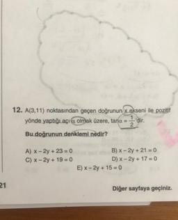 21
12. A(3,11) noktasından geçen doğrunun x ekseni ile pozitif
yönde yaptığı açıa olmak üzere, tana = -'dir.
1
2
Bu doğrunun denklemi nedir?
A) x - 2y + 23 = 0
C) x-2y + 19 = 0
B) x - 2y + 21 = 0
D) x-2y + 17=0
E) x-2y + 150
Diğer sayfaya geçiniz.