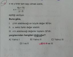 S.
x ve y birer tam sayı olmak üzere,
4y + 75
y-3
eşitliği veriliyor.
Buna göre,
X =
I. y'nin alabileceği en büyük değer 90'dır.
II. x, sekiz farklı değer alabilir.
III. x'in alabileceği değerler toplamı 32'dir.
yargılarından hangileri doğrudur?
A) Yalnız I
B) Yalnız II
D) I ve II
C) Yalnız III
E) I, II ve III