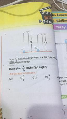 waur
3.
9,
A)1
9, ve 9₂ hızları ile düşey yukarı atılan cisimler
yüksekliğe çıkıyorlar.
9
Buna göre,
(sürtünmeler önemsizdir.)
C)2
B)
13. Sezon
NETF
3-2-1 k 3. Bölüm
Yatay
10
9h
4h
9₂
3/2
büyüklüğü kaçtır?
5/2
E atay atis
oğrusal
üşme h
atay