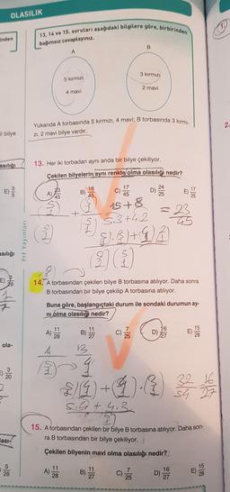 OLASILIK
inden
il bilye
asılığı
3|5
asılığı
ola-
3
20
5
28
asi-
Prf Yayınları
13, 14 ve 15. soruları aşağıdaki bilgilere göre, birbirinden
bağımsız cevaplayınız.
A)
As
Yukarıda A torbasında 5 kırmızı, 4 mavi; B torbasında 3 kırmı-
zı, 2 mavi bilye vardır.
23
45
A)
A
13. Her iki torbadan aynı anda bir bilye çekiliyor.
Çekilen bilyelerin aynı renkte olma olasılığı nedir?
5 kırmızı
A)
4 mavi
11
28
11
28
B)
18
45
B
14. A torbasından çekilen bilye B torbasına atılıyor. Daha sonra
B torbasından bir bilye çekilip A torbasına atılıyor.
B)
B
C)
Buna göre, başlangıçtaki durum ile sondaki durumun ay-
ni olma olasılığı nedir?
11
27
3 kırmızı
2 mavi
17
45
15+8
53+4.2
11
27
E). 3) + LA
2)(
C) /
V
D)
= 23
45
7
25
D
15. A torbasından çekilen bir bilye B torbasına atılıyor. Daha son-
ra B torbasından bir bilye çekiliyor.
Çekilen bilyenin mavi olma olasılığı nedir?
q
32
2/4 + 1)-4) 3 1/
5.4 +413
16
27
15
16
27
15
28
2.