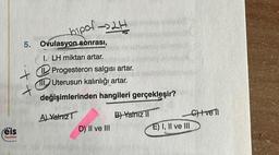 eis
Yayınlan
5.
hipof-32H
Ovulasyon sonrası,
1. LH miktarı artar.
1200
+ Progesteron salgısı artar.
Uterusun kalınlığı artar.
+
değişimlerinden hangileri gerçekleşir?
A) Yalnız
D) II ve III
opak
B) Yalnız II
E) I, II ve III
C) Ive Ti