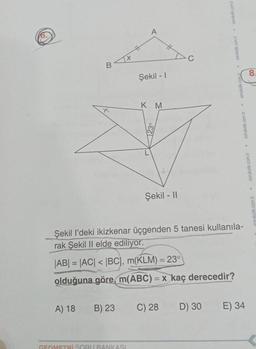 B
X
A) 18 B) 23
11-
GEOMETRİ SORU BANKASI
Şekil - 1
KM
123°
Şekil - II
Şekil l'deki ikizkenar üçgenden 5 tanesi kullanila-
rak Şekil Il elde ediliyor.
|AB| = |AC| < |BC), m(KLM) = 23°
olduğuna göre, m(ABC) = x kaç derecedir?
C) 28
• sorukolik.com.tr sorukolik.com.tr sorukolik.com.
D) 30
sorukolik.com.tr sorukolik.com.tr
E) 34
8.
rukolik.com.tr.