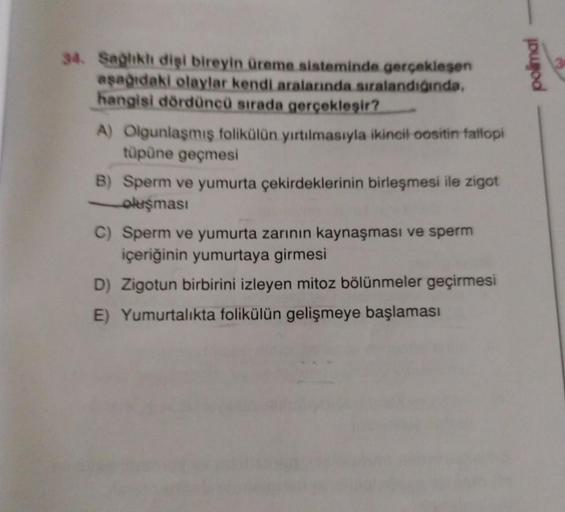 34. Sağlıklı dişi bireyin üreme sisteminde gerçekleşen
aşağıdaki olaylar kendi aralarında sıralandığında,
hangisi dördüncü sırada gerçekleşir?
A) Olgunlaşmış folikülün yırtılmasıyla ikincil oositin fallopi
tüpüne geçmesi
B) Sperm ve yumurta çekirdeklerinin