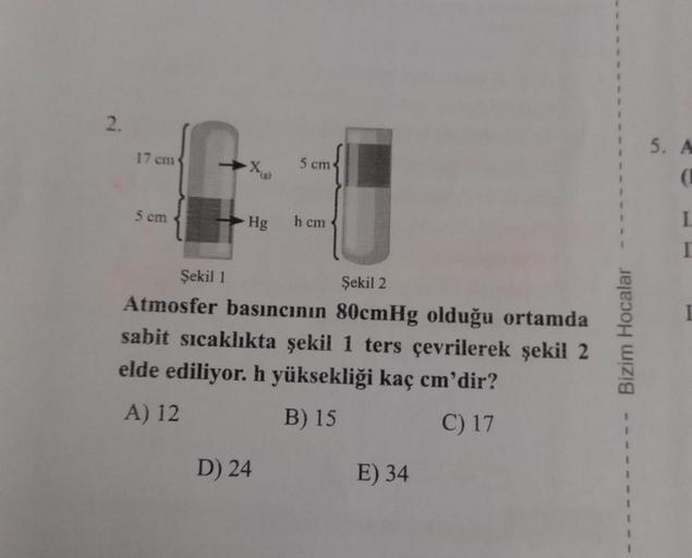 2.
17 cm
5 cm
-X₁g)
Hg
5 cm
D) 24
h cm
Şekil 1
Şekil 2
Atmosfer basıncının 80cmHg olduğu ortamda
sabit sıcaklıkta şekil 1 ters çevrilerek şekil 2
elde ediliyor. h yüksekliği kaç cm'dir?
A) 12
B) 15
C) 17
E) 34
Bizim Hocalar
5. A
I.
I