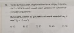 9. Yerde durmakta olan 2 kg kütleli bir cisme, düşey doğrultu-
da F = 30 N'lik sabit kuvvet, cisim yerden 3 m yükselince-
ye kadar uygulanıyor.
Buna göre, cismin bu yükseklikte kinetik enerjisi kaç J
olur? (g = 10 m/s²)
A) 10 B) 20
C) 30 D) 40
E) 50