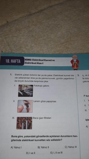 18. HAFTA
1.
Elektrik yükleri birbirini iter ya da çeker. Elektriksel kuvvet ola-
rak adlandırılan itme ya da çekme kuvveti, günlük yaşantımız-
da birçok durumda karşımıza çıkar.
I.
Fotokopi çekimi
II.
III.
KONU: Elektriksel Kuvvet ve
Elektriksel Alan-l
A)