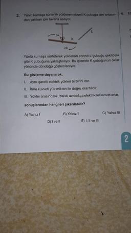 2.
Yünlü kumaşa sürterek yüklenen ebonit K çubuğu tam ortasın-
dan yalıtkan iple tavana asılıyor.
ok
ok
K
Yünlü kumaşa sürtülerek yüklenen ebonit L çubuğu şekildeki
gibi K çubuğuna yaklaştırılıyor. Bu işlemde K çubuğunun oklar
yönünde döndüğü gözlemleniyor.
D) I ve II
Bu gözleme dayanarak,
I. Aynı işaretli elektrik yükleri birbirini iter.
II.
İtme kuvveti yük miktarı ile doğru orantılıdır.
III. Yükler arasındaki uzaklık azaldıkça elektriksel kuvvet artar.
sonuçlarından hangileri çıkarılabilir?
A) Yalnız I
B) Yalnız II
E) I, II ve III
C) Yalnız III
4. El
2
t
t