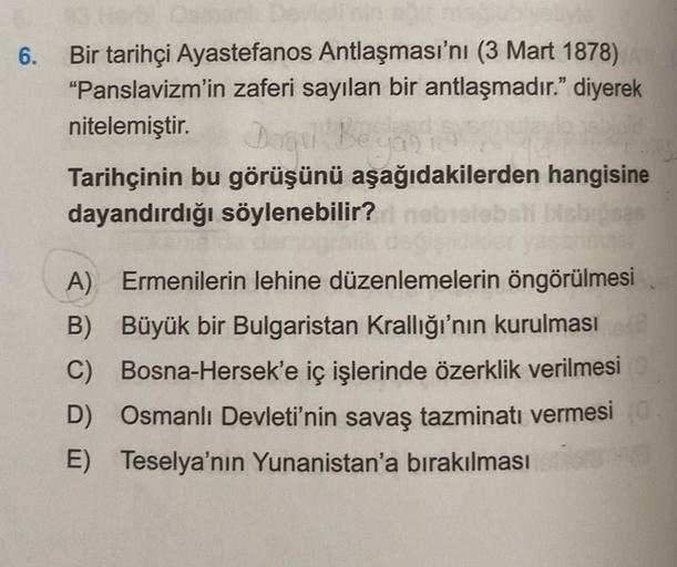 6.
Bir tarihçi Ayastefanos Antlaşması'nı (3 Mart 1878)
"Panslavizm'in zaferi sayılan bir antlaşmadır." diyerek
nitelemiştir.
Dogul Beyo
Tarihçinin bu görüşünü aşağıdakilerden hangisine
dayandırdığı söylenebilir? nebislebsti bisbioses
klikler ya
909
A) Erme