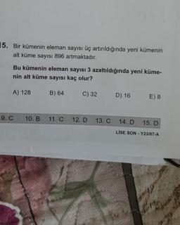 15. Bir kümenin eleman sayısı üç artırıldığında yeni kümenin
alt küme sayısı 896 artmaktadır.
Bu kümenin eleman sayısı 3 azaltıldığında yeni küme-
nin alt küme sayısı kaç olur?
C) 32
A) 128
9. C
10. B
B) 64
11. C
12. D
13. C
D) 16
E) 8
14. D
15. D
LISE SON-Y23/07-A