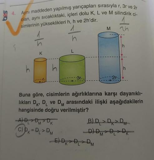 4. Aynı maddeden yapılmış yarıçapları sırasıyla r, 3r ve 2r
olan, aynı sıcaklıktaki, içleri dolu K, L ve M silindirik ci-
simlerinin yükseklikleri h, h ve 2h'dir.
5
h
K
h
_A) D₁ > DM
K
C) D=D₁ > DM
K
h
L
K
-3r-
M
_E) DD₁DM
2r.
+{
Buna göre, cisimlerin ağır