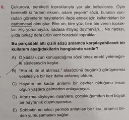 6.
Çukurova, bereketli topraklarıyla yer alır belleklerde. Öyle
bereketli ki "adam eksen, adam yeşerir" sözü, buraları son-
radan görenlerin hayretlerini ifade etmek için kullandıkları bir
darbimesel olmuştur. Bire on, bire yüz, bire bin veren toprak-
lar. Hiç yorulmayan, nadasa ihtiyaç duymayan... Ne nadası,
yılda birkaç defa ürün verir buradaki topraklar.
Bu parçadaki altı çizili sözü anlamca karşılayabilecek bir
kullanım aşağıdakilerin hangisinde vardır?
A) O kadar uzun konuşacağına sözü biraz edebî yeteneğin-
le süsleseydin keşke.
B) "Ata et, ite ot atılmaz." atasözünü bugünkü görüşmemiz
vesilesiyle bir kez daha anlamış oldum.
C) Hayatın ne kadar anlamlı bir cevher olduğunu insan
olgun yaşlara gelmeden anlayamıyor.
D) Aforizma söyleyen insanlara, çocukluğumdan beri büyük
bir hayranlık duymuşumdur.
E) Sohbetin en sıkıcı yerinde anlatılan bir fikra, ortamın bir-
den yumuşamasını sağlar.