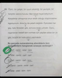 20. Öykü; bir çelişki, bir uyum eksikliği, bir yanlışlık, bir
karşıtlık üstüne kurulur. Ben böyle hayal ediyorum.
I
Karşıtlıklar olmayınca onun eksik olduğu düşüncesine
Popra
dir
kapılıyorum. Ama bu da yeterli değildir. Öyküdeki her
||
şey, tıpkı fıkradaki gibi, sonuca doğru yönelir. Öykü,
|||
nişanlanan hedefi tam vurması için yaydan atılan bir ok
gibi, büyük bir hızla atılım yapmalıdır.
IV
Bu parçada numaralanmış sözcüklerin türü
aşağıdakilerin hangisinde sırasıyla verilmiştir?
A Zarf-zamir - edat - isim
BYSifat-zamir-zarf - zarf
C) Zarf - zamir - zarf - isim
DYZamir - zamir - edat - zarf
Sifat-sifat - isim - isim