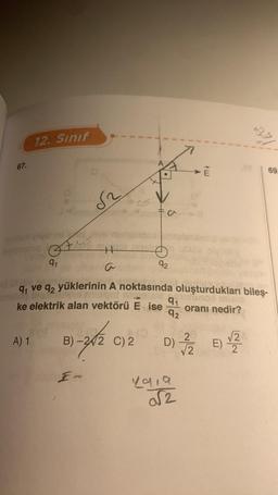 67.
12. Sınıf
isle ve ay
levianslog
81.9
A) 1
S
H
In
KODO
B)-2/2 C) 2
Fa
91
91
ve q2 yüklerinin A noktasında oluşturdukları bileş-
ke elektrik alan vektörü E ise
92
9₁
A
92
pulunod mi
4919
√2
my
C)2 D) 7/2
oranı nedir?
69.
2
E) 2