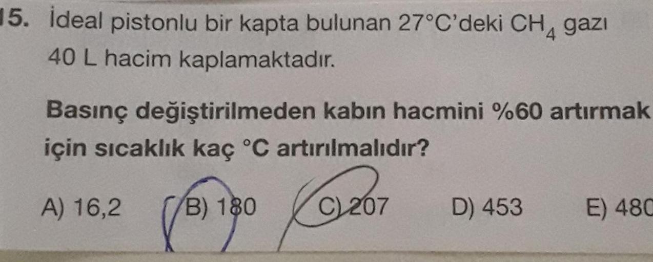 15. İdeal pistonlu bir kapta bulunan 27°C'deki CH4 gazı
40 L hacim kaplamaktadır.
Basınç değiştirilmeden kabın hacmini %60 artırmak
için sıcaklık kaç °C artırılmalıdır?
A) 16,2
B) 180
C) 207
D) 453
E) 480