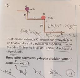 10.
A
4h
A)
K
-3v
B)/373
B
L
1 mg/ ² +he gun
gh
3y² + un M 2 ²
Sürtünmesiz ortamda K noktasından yatay (3v hızı
ile fırlatılan A cismi L noktasına düşerken, L nok-
tasından 2v hızı ile fırlatılan B cismi M noktasına
düşmektedir.
-2v
9h muu²mig gr
I
CX1
Buna göre cisimlerin yatayda aldıkları yolların
X₁
oranı kaçtır?
X₂
+2
_X₂
D)
3/23
E) 2