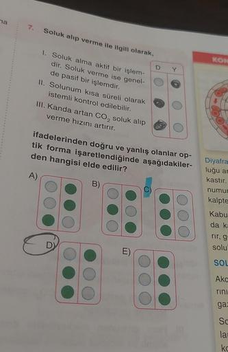 na
7. Soluk alıp verme ile ilgili olarak,
1. Soluk alma aktif bir işlem-
dir. Soluk verme ise genel-
de pasif bir işlemdir.
II. Solunum kısa süreli olarak
istemli kontrol edilebilir.
III. Kanda artan CO₂ soluk alıp
verme hızını artırır.
ifadelerinden doğru