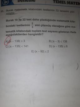 11. Burak matematik kitabındaki testlerinin 72 tanesini çöz-
müştür.
Burak 18 ila 22 test daha çözdüğünde matematik kita-
bındaki testlerinin
sini çözmüş olacağına göre ma-
tematik kitabındaki toplam test sayısını gösteren ifade
aşağıdakilerden hangisidir?
A) X-
138| ≤ 3
C) |x-135| < 141
TEMEL MATEM
2
3
E) |x-92| ≤ 2
B) |x - 3| ≤ 138
D) |x-135| ≤ 6