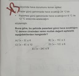 XB3
Televizyonda hava durumunu sunan spiker;
Pazar günü şehrimizde hava sıcaklığı 24 °C'dir.
Pazartesi günü şehrimizde hava sıcaklığının 6 °C ile
12 °C arasında azalacağını
söylemiştir.
Buna göre, bu şehirde pazartesi günü hava sıcaklığını
°C derece cinsinden veren mutlak değerli eşitsizlik
aşağıdakilerden hangisidir?
A) |x-3| ≤ 6
C) |x-6 ≤ 12
B) |x-15 ≤ 3
D) |x-12| ≤ 6
E) |x-24 ≤9