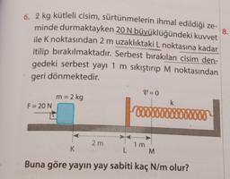 8.
6. 2 kg kütleli cisim, sürtünmelerin ihmal edildiği ze-
minde durmaktayken 20 N büyüklüğündeki kuvvet
ile K noktasından 2 m uzaklıktaki L noktasına kadar
itilip bırakılmaktadır. Serbest bırakılan cisim den-
gedeki serbest yayı 1 m sıkıştırıp M noktasından
geri dönmektedir.
F = 20 N
m = 2 kg
K
V=0
2m
L
1 m
M
Buna göre yayın yay sabiti kaç N/m olur?
k
wwwxxx 900