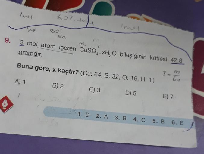 mol
6₁27.10
19
80!
Na
7
9. 3 mol atom içeren CuSO4.xH₂O bileşiğinin kütlesi 42,8
gramdır.
Buna göre, x kaçtır? (Cu: 64, S: 32, O: 16, H: 1)
A) 1
B) 2
C) 3
D) 5
+2
3<²
64
E) 7
1. D 2. A 3. B 4. C 5. B 6. E