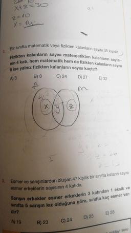 X₁+2=30
2=10
X= 14
Bir sınıfta matematik veya fizikten kalanların sayısı 35 kişidir.
Fizikten kalanların sayısı matematikten kalanların sayısı-
nın 4 katı, hem matematik hem de fizikten kalanların sayısı
5 ise yalnız fizikten kalanların sayısı kaçtır?
A) 3
C) 24
B) 8
ft
X
Z
B) 23
21
C) 24
D) 27
3. Esmer ve sarışınlardan oluşan 47 kişilik bir sınıfta kızların sayısı
esmer erkeklerin sayısının 4 katıdır.
Sarışın erkekler esmer erkeklerin 3 katından 1 eksik ve
sınıfta 5 sarışın kız olduğuna göre, sınıfta kaç esmer var-
dir?
A) 19
E) 32
D) 25
1-26
2=13
E) 28
li noktayı soru-