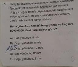 3.
Yatay bir düzlemde hareket eden otobüs içerisindek
Mehmet, yol kenarındaki bankta oturan Ahmet'i
doğuya doğru 10 m/s büyüklüğündeki hızla hareket
ediyor görürken, otobüs içerisindeki Aslı'yı batıya
2 m/s hızla hareket ediyor görüyor.
Buna göre Asli, Ahmet'i hangi yönde ve kaç m/s
büyüklüğündeki hızla gidiyor görür?
A) Batı yönünde, 8 m/s
B) Doğu yönünde, 8 m/s
C) Doğu yönünde, 12 m/s
D) Batı yönünde, 12 m/s
E) Doğu yönünde, 2 m/s
f