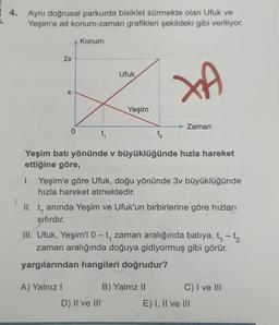 4.
Aynı doğrusal parkurda bisiklet sürmekte olan Ufuk ve
Yeşim'e ait konum-zaman grafikleri şekildeki gibi veriliyor.
2x
X
0
Konum
A) Yalnız I
t₁
Ufuk
Yeşim
D) II ve III
t₂
Yeşim batı yönünde v büyüklüğünde hızla hareket
ettiğine göre,
XA
I. Yeşim'e göre Ufuk, doğu yönünde 3v büyüklüğünde
hızla hareket etmektedir.
→ Zaman
II. t, anında Yeşim ve Ufuk'un birbirlerine göre hızları
sıfırdır.
III. Ufuk, Yeşim'i 0-t, zaman aralığında batıya, t₁ - t₂
zaman aralığında doğuya gidiyormuş gibi görür.
yargılarından hangileri doğrudur?
B) Yalnız II
C) I ve III
E) I, II ve III