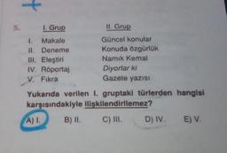 5.
+
I. Grup
4. Makale
II.
III. Eleştiri
IV. Röportaj
V. Fıkra
Deneme
A) I.
II. Grup
Güncel konular
Konuda özgürlük
Namık Kemal
Yukarıda verilen 1. gruptaki türlerden hangisi
karşısındakiyle ilişkilendirilemez?
C) III.
B) II.
Diyorlar ki
Gazete yazısI
D) IV. E) V.