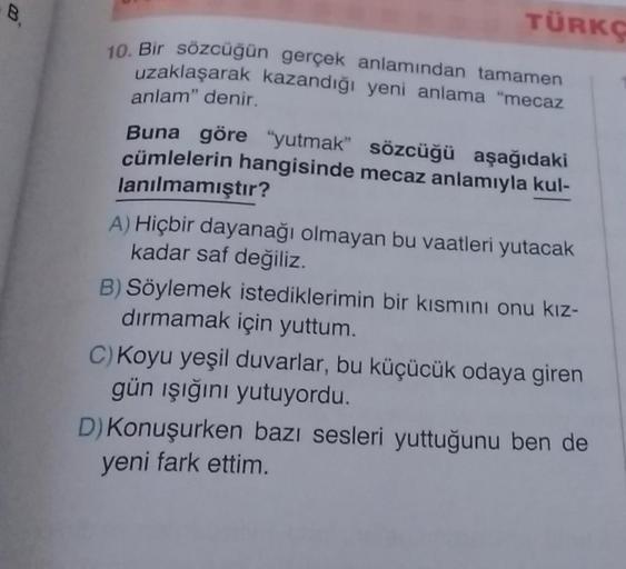 B₁
TÜRKÇ
10. Bir sözcüğün gerçek anlamından tamamen
uzaklaşarak kazandığı yeni anlama "mecaz
anlam" denir.
Buna göre "yutmak" sözcüğü aşağıdaki
cümlelerin hangisinde mecaz anlamıyla kul-
lanılmamıştır?
A) Hiçbir dayanağı olmayan bu vaatleri yutacak
kadar s