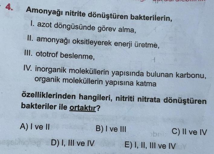 4.
Amonyağı nitrite dönüştüren bakterilerin,
I. azot döngüsünde görev alma,
II. amonyağı oksitleyerek enerji üretme,
III. ototrof beslenme,
IV. inorganik moleküllerin yapısında bulunan karbonu,
organik moleküllerin yapısına katma
özelliklerinden hangileri,